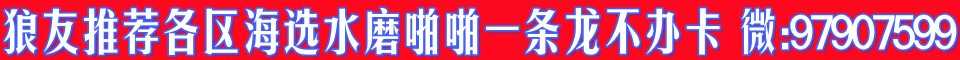 【狼友推荐】各区海选水磨啪啪一条龙不办卡 微:97907599