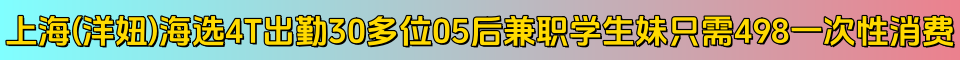 上海(洋妞)海选4T出勤30多位05后兼职学生妹只需498一次性消费